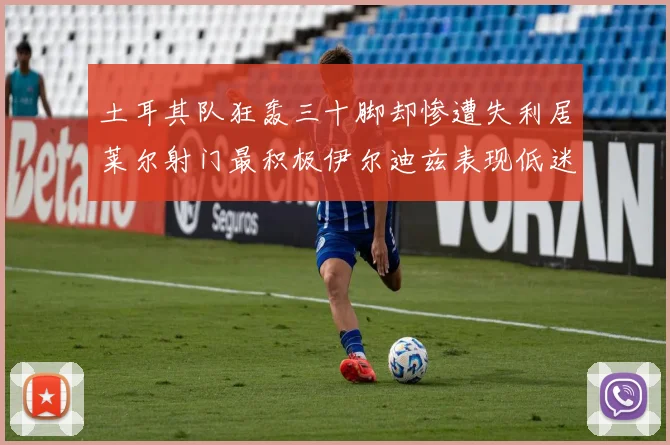 土耳其队狂轰三十脚却惨遭失利居莱尔射门最积极伊尔迪兹表现低迷