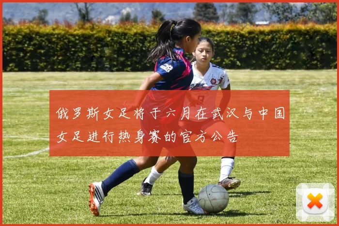 俄罗斯女足将于六月在武汉与中国女足进行热身赛的官方公告