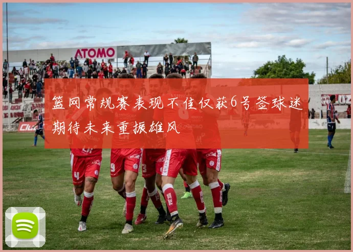 篮网常规赛表现不佳仅获6号签球迷期待未来重振雄风