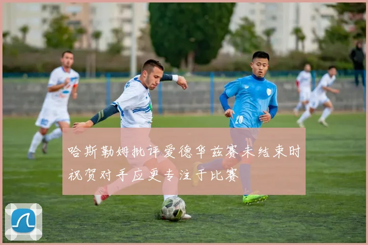 哈斯勒姆批评爱德华兹赛未结束时祝贺对手应更专注于比赛