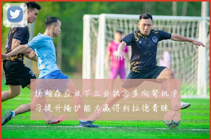杨瀚森应放下三分执念多向弩机学习提升掩护能力赢得利拉德青睐