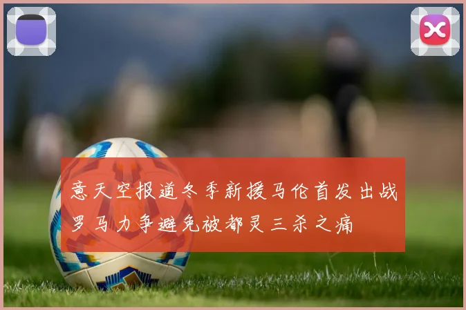 意天空报道冬季新援马伦首发出战罗马力争避免被都灵三杀之痛