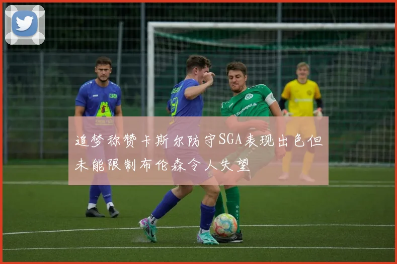 追梦称赞卡斯尔防守SGA表现出色但未能限制布伦森令人失望