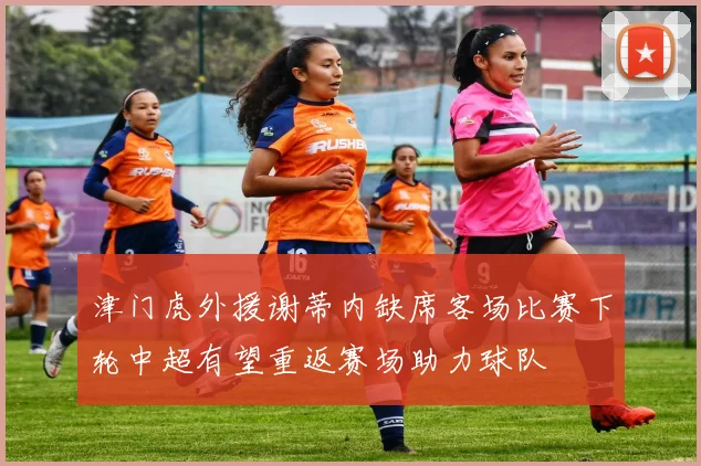 津门虎外援谢蒂内缺席客场比赛下轮中超有望重返赛场助力球队