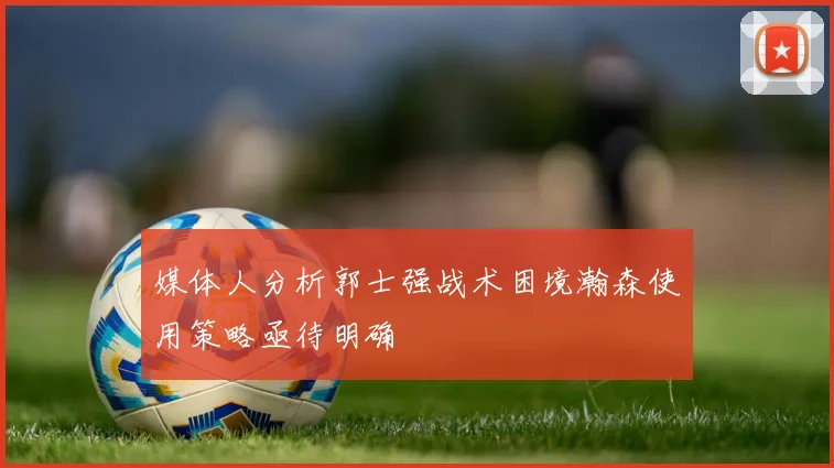 媒体人分析郭士强战术困境瀚森使用策略亟待明确