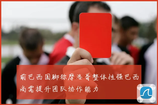 前巴西国脚称摩洛哥整体性强巴西尚需提升团队协作能力