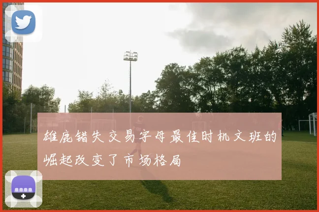 雄鹿错失交易字母最佳时机文班的崛起改变了市场格局