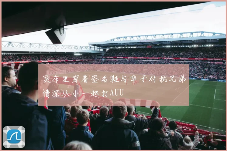 莫布里穿着签名鞋与华子对抗兄弟情深从小一起打AUU